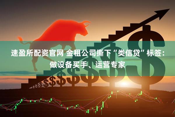 速盈所配资官网 金租公司撕下“类信贷”标签：做设备买手、运营专家