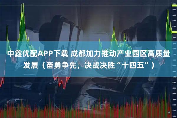 中鑫优配APP下载 成都加力推动产业园区高质量发展（奋勇争先，决战决胜“十四五”）