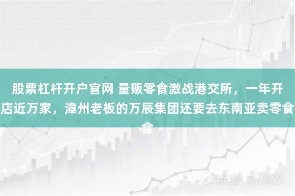股票杠杆开户官网 量贩零食激战港交所，一年开店近万家，漳州老板的万辰集团还要去东南亚卖零食