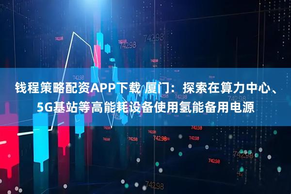 钱程策略配资APP下载 厦门：探索在算力中心、5G基站等高能耗设备使用氢能备用电源