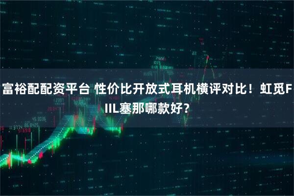 富裕配配资平台 性价比开放式耳机横评对比！虹觅FIIL塞那哪款好？