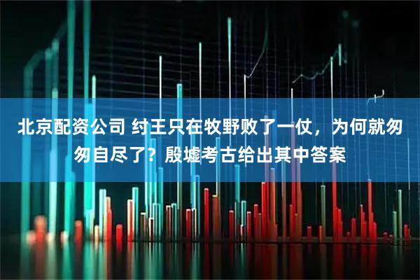 北京配资公司 纣王只在牧野败了一仗，为何就匆匆自尽了？殷墟考古给出其中答案