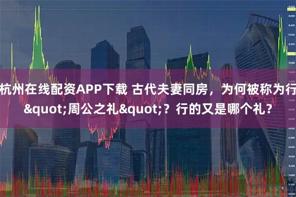 杭州在线配资APP下载 古代夫妻同房，为何被称为行"周公之礼"？行的又是哪个礼？