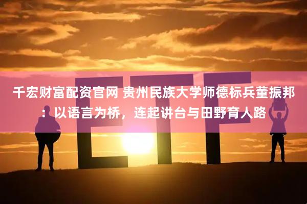 千宏财富配资官网 贵州民族大学师德标兵董振邦：以语言为桥，连起讲台与田野育人路