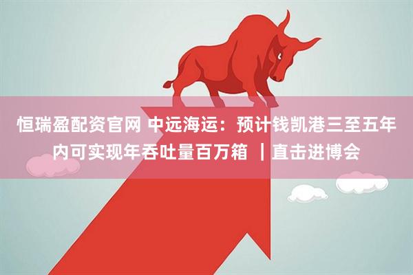 恒瑞盈配资官网 中远海运：预计钱凯港三至五年内可实现年吞吐量百万箱 ｜直击进博会