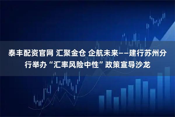 泰丰配资官网 汇聚金仓 企航未来——建行苏州分行举办“汇率风险中性”政策宣导沙龙