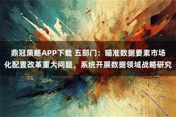鼎冠策略APP下载 五部门：瞄准数据要素市场化配置改革重大问题，系统开展数据领域战略研究