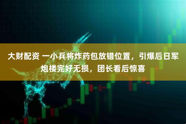 大财配资 一小兵将炸药包放错位置，引爆后日军炮楼完好无损，团长看后惊喜