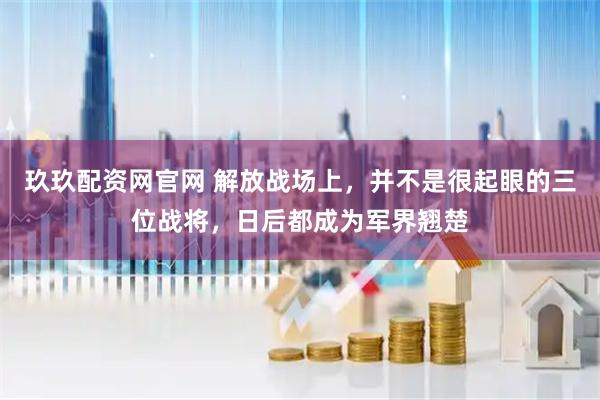 玖玖配资网官网 解放战场上，并不是很起眼的三位战将，日后都成为军界翘楚