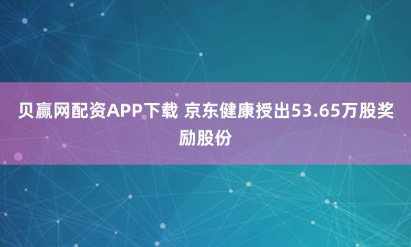 贝赢网配资APP下载 京东健康授出53.65万股奖励股份