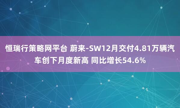 恒瑞行策略网平台 蔚来-SW12月交付4.81万辆汽车创下月度新高 同比增长54.6%