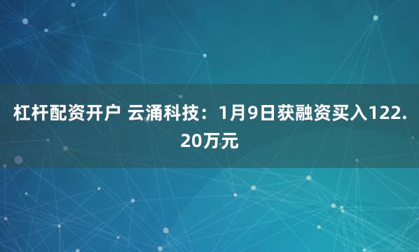 杠杆配资开户 云涌科技：1月9日获融资买入122.20万元