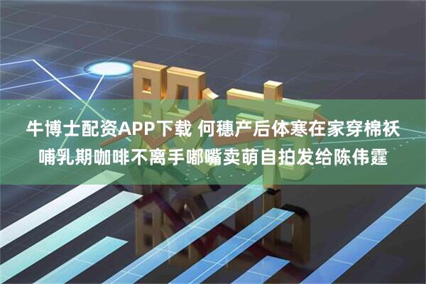 牛博士配资APP下载 何穗产后体寒在家穿棉袄哺乳期咖啡不离手嘟嘴卖萌自拍发给陈伟霆