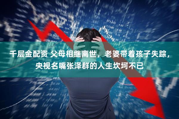 千层金配资 父母相继离世，老婆带着孩子失踪，央视名嘴张泽群的人生坎坷不已