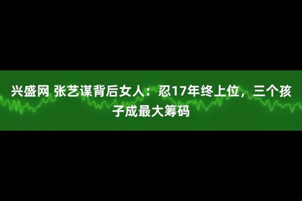 兴盛网 张艺谋背后女人：忍17年终上位，三个孩子成最大筹码