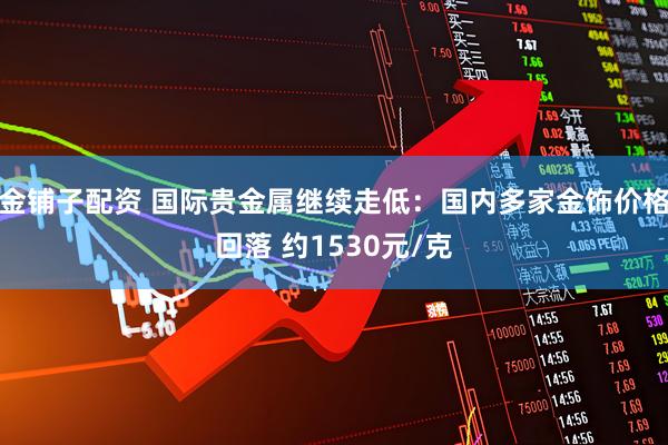 金铺子配资 国际贵金属继续走低：国内多家金饰价格回落 约1530元/克