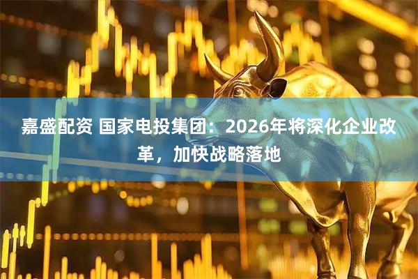 嘉盛配资 国家电投集团：2026年将深化企业改革，加快战略落地