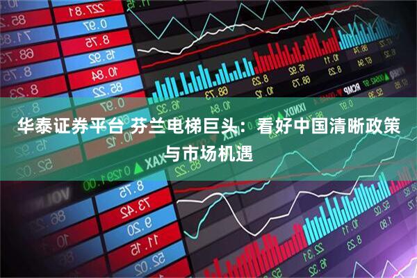 华泰证券平台 芬兰电梯巨头：看好中国清晰政策与市场机遇