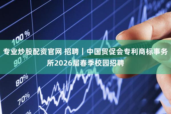 专业炒股配资官网 招聘｜中国贸促会专利商标事务所2026届春季校园招聘