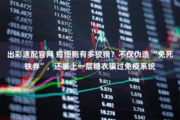 出彩速配官网 癌细胞有多狡猾？不仅伪造 “免死铁券”，还裹上一层糖衣骗过免疫系统