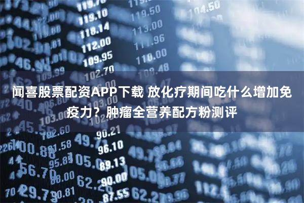 闻喜股票配资APP下载 放化疗期间吃什么增加免疫力？肿瘤全营养配方粉测评
