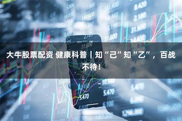大牛股票配资 健康科普|知“己”知“乙”,百战不待!