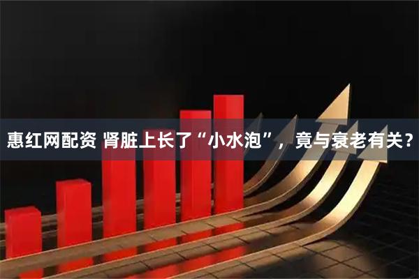 惠红网配资 肾脏上长了“小水泡”,竟与衰老有关?