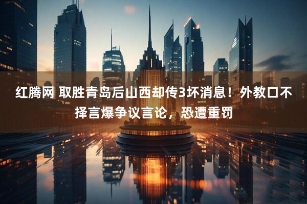红腾网 取胜青岛后山西却传3坏消息!外教口不择言爆争议言论,恐遭重罚