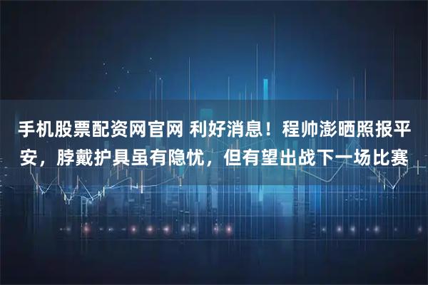 手机股票配资网官网 利好消息！程帅澎晒照报平安，脖戴护具虽有隐忧，但有望出战下一场比赛